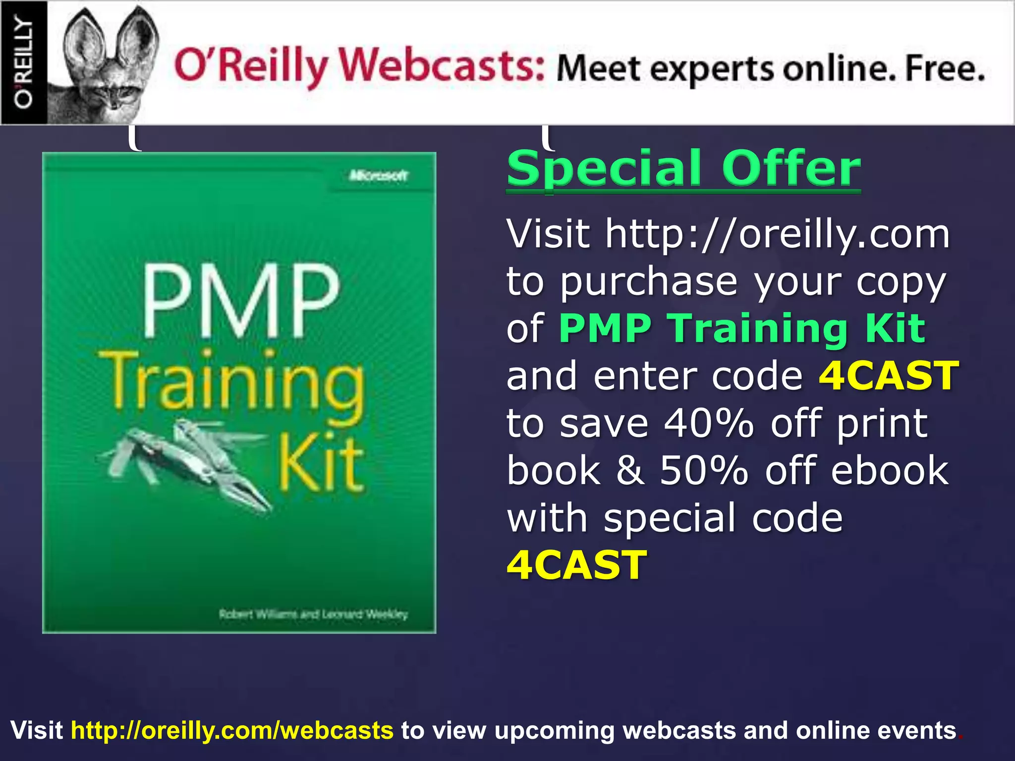 {                                 {
                                        Special Offer
                                        Visit http://oreilly.com
                                        to purchase your copy
                                        of PMP Training Kit
                                        and enter code 4CAST
                                        to save 40% off print
                                        book & 50% off ebook
                                        with special code
                                        4CAST



Visit http://oreilly.com/webcasts to view upcoming webcasts and online events.
 
