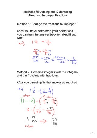 Methods for Adding and Subtracting 
      Mixed and Improper Fractions

Method 1: Change the fractions to improper

once you have performed your operations 
you can turn the answer back to mixed if you 
want




Method 2: Combine integers with the integers, 
and the fractions with fractions.

After you can simplify the answer as required




                                                 10
 