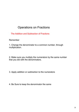 Operations on Fractions

  The Addition and Subtraction of Fractions

Remember

1. Change the denominator to a common number, through 
multiplication.



2. Make sure you multiply the numerators by the same number 
that you did with the denominators.




3. Apply addition or subtraction to the numerators




4. Be Sure to keep the denominator the same




                                                               3
 