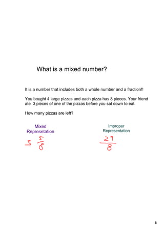 What is a mixed number?


It is a number that includes both a whole number and a fraction!!

You bought 4 large pizzas and each pizza has 8 pieces. Your friend 
ate  3 pieces of one of the pizzas before you sat down to eat.

How many pizzas are left?


   Mixed                                    Improper 
Represetation                             Representation




                                                                      8
 