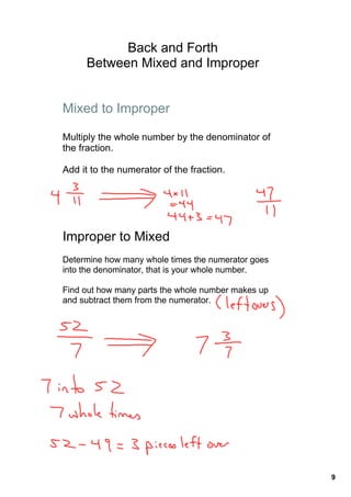 Back and Forth 
     Between Mixed and Improper


Mixed to Improper

Multiply the whole number by the denominator of 
the fraction. 

Add it to the numerator of the fraction.




Improper to Mixed
Determine how many whole times the numerator goes 
into the denominator, that is your whole number. 

Find out how many parts the whole number makes up 
and subtract them from the numerator.




                                                     9
 