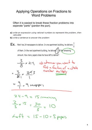 Applying Operations on Fractions to 
               Word Problems

 Often it is easiest to break these fraction problems into 
 seperate "parts" (pardon the pun).




Ex.




                                                              1
 