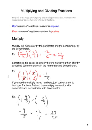 Multiplying and Dividing Fractions
Note: All of the rules for multiplying and dividing fractions that you learned in 
integers must be used when working with fractions.


Odd number of negatives­­­answer is negative

Even number of negatives­­­answer is positive


Multiply

Multiply the numerator by the numerator and the denominator by 
the denominator.

Ex.


Sometimes it is easier to simplify before multiplying then after by 
canceling common factors in the numerator and denominator.

Ex.



If you need to multiply mixed numbers, just convert them to 
improper fractions first and then multiply numerator with 
numerator and denominator with denominator.


Ex.




                                                                                     1
 