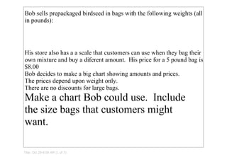Bob sells prepackaged birdseed in bags with the following weights (all 
in pounds):




His store also has a a scale that customers can use when they bag their 
own mixture and buy a diferent amount.  His price for a 5 pound bag is 
$8.00
Bob decides to make a big chart showing amounts and prices.  
The prices depend upon weight only.  
There are no discounts for large bags.
Make a chart Bob could use.  Include 
the size bags that customers might 
want.

Title: Oct 29­8:09 AM (1 of 7)