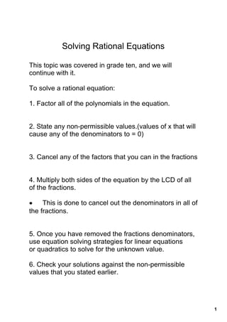 Solving Rational Equations

This topic was covered in grade ten, and we will 
continue with it.

To solve a rational equation:

1. Factor all of the polynomials in the equation.


2. State any non­permissible values.(values of x that will 
cause any of the denominators to = 0)


3. Cancel any of the factors that you can in the fractions


4. Multiply both sides of the equation by the LCD of all 
of the fractions.

• This is done to cancel out the denominators in all of 
the fractions.


5. Once you have removed the fractions denominators, 
use equation solving strategies for linear equations  
or quadratics to solve for the unknown value.

6. Check your solutions against the non­permissible 
values that you stated earlier.




                                                              1
 