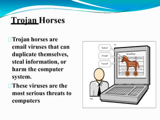 Trojan Horses
Trojan horses are
email viruses that can
duplicate themselves,
steal information, or
harm the computer
system.
These viruses are the
most serious threats to
computers
 