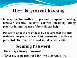 Password attacks are attacks by hackers that are able
to determine passwords or find passwords to different
protected electronic areas and social network sites.
Securing Password
Use always Strong password.
Never use same password for two different sites.
It may be impossible to prevent computer hacking,
however effective security controls including strong
passwords, and the use of firewalls can helps.
How To prevent hacking
 