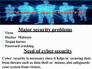Major security problems
Virus
Hacker Malware
Trojan horses
Password cracking
Need of cyber security
Cyber security is necessary since it helps in securing data
from threats such as data theft or misuse, also safeguards
your system from viruses.
 