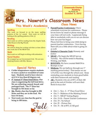 Crossroads Charter
                                                                                    Academy
                                                                                  Big Rapids, MI
                                                                              October 5, 2012



           Mrs. Nawrot’s Classroom News
                                                                         Class News
           This Week’s Academics
                                                            Parent/Teacher Conferences- I have
Spelling                                                     scheduled everyone for conferences. Please
This week we focused in on the many spelling                 let me know by email or phone message if
patterns of the /s/ sound. Next week we will be
                                                             your time will not work. I appreciate being
looking at the spelling patterns of the /j/
                                                             able to reschedule with you so we can discuss
Reading                                                      how our year has begun.
Next week we will be reading from the chapter book,
Little House in the Big Woods.                               Please feel free to bring your child along to
                                                             parent/teacher conferences. I love having
Writing
We will be doing fun writing activities as time allows
                                                             them tell you a little about what is going on
next week due to the MEAP test.                              as well.
Math                                                        October’s Character Trait- Honesty and
Next week we will begin working with estimation.             Justice
Social Studies                                              MEAP – We begin the MEAP test on
We wrapped up our Government Unit. We are now                Tuesday. We will be tested in Reading,
studying Science with Mrs. Benson.                           Writing, and Math.
                                                            BOXTOPS- We have counted $668.50 in
                                                             Boxtops so far!
             Special Notes                                  Midterm- We are halfway through our 1st
 •   Colder temperatures require students                    marking period today! That means we are
     to wear a jacket or sweatshirt of some                  1/8 of the way through the school year. Keep
     type. Students need to have sleeves                     reminding your students to form good habits
     on if it is less than 60 degrees out.                   with their homework and reading.
 •   4th Annual 3rd Floor Food Drive- Our                   AR – Students who are at 85% of their AR
     class is organizing the fall food drive.                goal at the end of October will earn their
     We are collecting canned, boxed, and                    Book-It pizza slip!
     packaged food. The 3rd floor has
     brought in 316 items so far.
 •   Ms. Hanks class has brought in 204                      •   Oct. 1 – Nov. 2 – 3rd Floor Food Drive
     items and they are in the lead. We                      •   Oct. 5 – Midterm of the Marking Period
     have 16 items.                                          •   Oct. 9 – MEAP Testing Begins
 •   Next week our class has the goal to                     •   Oct. 15-18 – Parent Teacher Conferences
     bring in 100 items.                                     •   Oct. 19 – No School
                                                             •   Oct. 25 - Picture Day
                                                             •   Oct. 31 – Be at 85% of AR goal
 