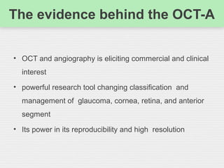 The evidence behind the OCT-A
• OCT and angiography is eliciting commercial and clinical
interest
• powerful research tool changing classification and
management of glaucoma, cornea, retina, and anterior
segment
• Its power in its reproducibility and high resolution
 