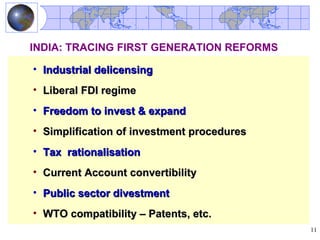 INDIA: TRACING FIRST GENERATION REFORMS

• Industrial delicensing
• Liberal FDI regime
• Freedom to invest & expand
• Simplification of investment procedures
• Tax rationalisation
• Current Account convertibility
• Public sector divestment
• WTO compatibility – Patents, etc.
                                            11
 