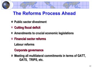 The Reforms Process Ahead
e Public sector divestment
v Cutting fiscal deficit
e Amendments to crucial economic legislations
u Financial sector reforms
  Labour reforms
  Corporate governance
a Meeting all multilateral commitments in terms of GATT,
     GATS, TRIPS, etc.
                                                           12
 