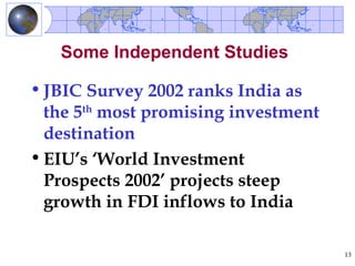 Some Independent Studies

• JBIC Survey 2002 ranks India as
  the 5th most promising investment
  destination
• EIU’s ‘World Investment
  Prospects 2002’ projects steep
  growth in FDI inflows to India

                                      13
 