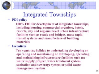 Integrated Townships
• FDI policy
    100% FDI for development of integrated townships,
     including housing, commercial premises, hotels,
     resorts, city and regional level urban infrastructure
     facilities such as roads and bridges, mass rapid
     transit systems and manufacture of building
     materials
• Incentives
    Ten years tax holiday to undertaking developing or
     operating and maintaining or developing, operating
     and maintaining infrastructure facilities such as;
     water supply project, water treatment system,
     sanitation and sewerage system or solid waste
     management system
                                                             16
 