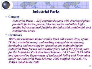 Industrial Parks
• Concept
     Industrial Parks - Self contained island with developed plots/
     pre-built factories, power, telecom, water and other high-
     quality infrastructural facilities for industrial, residential, and
     commercial areas
• Incentives
  100% tax exemption under section 80IA subsection 4(iii) of the
  IT Act, available to any undertaking engaged in developing,
  developing and operating or operating and maintaining an
  Industrial Park for ten consecutive years out of the fifteen years
  for the Industrial Park developed between 1.4.97 and 31.03.2006
  and approved by Department of Industrial Policy and Promotion
  under the Industrial Park Scheme, 2002 notified vide S.O. No.
  354(E) dated 01.04.2002
                                                                      17
 