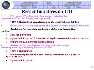 Recent Initiatives on FDI
•        FDI up to 100% allowed in Tea sector, including tea
plantations with prior Government approval
•        100% FDI permitted on automatic route in Advertising & Films
•       Royalty on brand name/trademark payable as percentage of net sales
•        Guidelines for licensing production of Arms & Ammunition
notified
        26% FDI permitted
        3 year lock-in period for transfer of equity from one investor to another
        Import of equipment/prototype allowed
•       Guidelines for development of integrated Townships
including housing & building material notified
        100% FDI permitted
         minimum capitalisation norm - US$10 million for WoS & US$ 5
    million for JVs
        3 year lock-in period

                                                                                    19
 