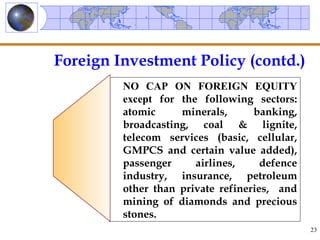 Foreign Investment Policy (contd.)
         NO CAP ON FOREIGN EQUITY
         except for the following sectors:
         atomic     minerals,      banking,
         broadcasting, coal & lignite,
         telecom services (basic, cellular,
         GMPCS and certain value added),
         passenger     airlines,     defence
         industry, insurance, petroleum
         other than private refineries, and
         mining of diamonds and precious
         stones.
                                               23
 