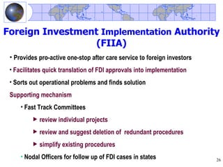 Foreign Investment Implementation Authority
                  (FIIA)
 • Provides pro-active one-stop after care service to foreign investors
 • Facilitates quick translation of FDI approvals into implementation
 • Sorts out operational problems and finds solution
 Supporting mechanism
     • Fast Track Committees
          review individual projects
          review and suggest deletion of redundant procedures
          simplify existing procedures
     • Nodal Officers for follow up of FDI cases in states                26
 