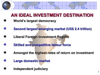 AN IDEAL INVESTMENT DESTINATION
   World’s largest democracy

   Second largest emerging market (US$ 2.4 trillion)

   Liberal Foreign Investment Regime

   Skilled and competitive labour force

   Amongst the highest rates of return on investment

   Large domestic market

   Independent judiciary
                                                        8
 
