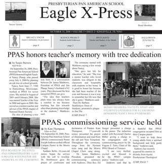 PRESBYTERIAN PAN AMERICAN SCHOOL



           PAGE 6
        Soccer Victory
                                                Eagle X-Press                                                                                              PAGE 5
                                                                                                                                                        Board Members

                                                            OCTOBER 15, 2008 • VOLUME 5 • ISSUE 2 • KINGSVILLE, TX 78363

                               BREAST CANCER                         SCIENCE PROJECT                         SPOTLIGHTS                                    HALLOWEEN
                          Senior Commentary on prevention            Students build birdhouses       Teacher and Student of the Month                       FUN FACTS

                                     – page 4                               – page 2                            – page 3                                      – page 8



      PPAS honors teacher's memory with tree dedication
           by Sergio Barrera                                                           The ceremony started with
           Staff Writer                                                             Matthews saying a few words
         On September 26, 2008, Pres-                                               about Nancy.
        byterian Pan American School                                                   “She gave her life for
        (PPAS) honored English Teach-                                               education,” he said. “She was
        er Nancy Phaup, who passed                                                  a master teacher who loved
        away July 4, 2008 by planting           was born in a conversation          students, was diligent in the
        an oak tree on school grounds.          between Dr. James Matthews,         classroom and hospitable
           Nancy, born June 17, 1944            President of PPAS and Jim           with students in her home. It
        in Hattiesburg, Mississippi,            Phaup, Nancy’s husband of 42        is good to honor her because
        worked at PPAS for seven                years. They discussed the best      she had been teacher of the
        years. She started in August of         memorial PPAS can give.             year and because it was a way
        2001 until February 2008. She             “The idea that teachers           to remember her life now that
        was named Teacher of the Year           plant trees has always been         she is gone,” Matthews said.
        in 2004 and again in 2008. She          a comfort to me because              Then Dr. Barbara
        served as a mentor teacher and          teaching has few rewards            Stottlemyer, Dean of
                                                other than planting knowledge       Students, presented a plaque      BOARD MEMBERS, FACULTY, STAFF AND
        adviser of the PPAS chapter of
        National Honor Society.                 in the students,” Matthews          to Jim.The                        STUDENTS GATHERED FOR A CEREMONY
           The idea of planting a tree          said.                                                                 HONORING NANCY PHAUP'S MEMORY.
                                                                               JUMP, PAGE 7


                                                PPAS commissioning service held
                                                    by Kate Thompson               declaration of Pardon. Kate      Seeger presented a charge      is thankful that PPAS’
                                                   Editor-in-Chief                 Thompson,         17-year-old    to the pastor. The induction   congregation accepted him as
                                        On September 26, 2008, Pres-               senior, presented the prayer     ended with Reverend Charles    their Campus pastor.
                                       byterian Pan American School                of illumination and read from    Miller giving a charge to          “I want to help these
                                       (PPAS) commissioned Pastor                  the old and New Testament.       the congregation and a         young adults form a spiritual
                                       Josyph Andrews as their official            Throughout the ceremony,         commissioning prayer by Dr.    background and help guide
                                       Campus Pastor in the Morris                 songs from the Hymnal            Eugene F. Tims, Chair of the   them,” Andrews said.
                photo by Sara Gonzalez Chapel.
                                                                                   were sung and the Morris         PPAS Board of Trustees.         Andrews has recently
PPAS BOARD OF TRUSTEES                   Saddam Bello, 16-year-old                 Chapel Choir sang along.              “I am very thrilled,      acquired his masters in
AND ADMINISTRATORS GAVE junior, began the service                                        Dr. James Matthews,        excited and blessed to         divinity from Austin
A PRAYER WITH PASTOR JOE               with the call to worship.                   President, presented the         be the PPAS’ campus            Presbyterian Theological
ANDREWS AT THE CEREMONY. Dr. Stottlemyer gave the                                  commissioning       sentences    pastor,” Andrews said.
                                       prayer of confession and                    with Andrews. Then Rev. Ed           Andrews said that he       JUMP, PAGE 7
 
