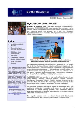 Monthly Newsletter
                           OSCC Quarterly Newsletter

                                                                             Bil. 8/2009 October - November 2009



                                       MyGOSSCON 2009 – WOW!!!
                                       Putrajaya 9 November 2009. The recent Malaysian Government OSS
                                       Conference (MyGOSSCON) 2009 was described by most as a roaring
                                       success. MAMPU wowed the 805 participants with the most comprehensive
                                       and interactive events and activities yet in this third successive
                                       MyGOSSCON held on 4-6 November at Putrajaya International Convention
                                       Centre (PICC), Putrajaya.




Inside
●    MyGOSSCON 2009 –
     WOW!!!
●    Competitive Spirit
     Abounds at Conference
●    OSS Case Study
     Internationally
     Accredited
●    Government Agencies
     Getting More With less
                                           Y.B. Senator Tan Sri Dr. Koh Tsu Koon, Minister in the Prime Minister's
●    World OSS News                           Department officiating MyGOSSCON 2009 on 5th November 2009
     Updates
                                       The full-fledged conference was officiated on 5 November by Y.B. Senator
                                       Tan Sri Dr. Koh Tsu Koon, Minister in the Prime Minister's Department. The
OSCC Newsletter covers the latest      conference featured 8 sessions covering 45 papers from a large repertoire of
issues and updates related to Open
Source Software in Malaysia.
                                       local and international speakers; 41 OSS showcase exhibition booths from
OSCC Newsletter is developed by        public and private sector organisations; and several new activities such as
Open Source Competency Centre,         the 24-hour OSS Web Development Contest, OpenOffice.org Competition,
MAMPU. MAMPU, is the central           and Birds-of-a-Feather (BoF) and Lightning Talks sessions.
agency responsible for leading
change and modernisation in the
public service. MAMPU's Open           MyGOSSCON 2009 was attended by high profile officials from private and
Source Competency Centre is first      public sectors, including MAMPU's Director General, Multimedia
and single point of reference for      Development Corporation (MDeC), PIKOM, Business Chambers and a
support and guidance in the
implementation of Open Source
                                       delegation from Nile Center for Technology Research (NCTR), Sudan
Software in the Public Sector. For     accompanied by His Excellency, Ambassador of Sudan in Malaysia.
more         information       visit
http://www.oscc.org.my           or    The interactive conference successfully created an environment which saw
contact@oscc.org.my
                                       participants exchanging knowledge and ideas, as well as sharing
 This document is released under a     innovations in various exciting activities. The conference achieved
 Creative Commons Attribution 2.5      unparalleled successes in capturing and embodying the inherent energy of
          License Malaysia.
http://creativecommons.org/licenses    OSS and its vibrant communities.
              /by/2.5/my/
                                       The keynote sessions were on Global Trends and Opportunities,
                                       Transforming for the New Economic Order, Shaping a Dynamic Public




                                                                                                                     1
 