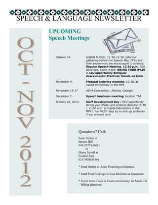 SPEECH & LANGUAGE NEWSLETTER
       UPCOMING
       Speech Meetings


         October 19-           LUNCH BUNCH, 11:30-12:30 (informal
                               gathering before the Speech Mtg. CFYs and
                               their supervisors are encouraged to attend);
                               Regular Speech Meeting, 12:30 p.m., Old
                               Olive site, Room #305; BRING YOUR iPAD!
                               1 CEU opportunity-Bilingual
                               Assessments: Practical, Hands-on Info!

         November 9-           Protocal ordering meeting; 12:30, at
                               Casita Elementary in the MPR

         November 15-17        ASHA Convention , Atlanta, Georgia

         December 7-           Speech luncheon meeting; location TBA

         January 25, 2013-     Staff Development Day / CEU opportunity
                               (bring your iPads) and protocol delivery (7:30
                               – 11:00 a.m. at Casita Elementary in the
                               MPR). You MUST stop by to pick up protocols
                               if you ordered any!




                          Questions? Call:
                          Susie Setran at
                          Breeze Hill
                          945-2373 (4665)
                               or
                          Diana Farrell at
                          Foothill Oak
                          631-3458(4180)

                          * Send Orders to Anne Pickering at Empresa

                          * Send Medi-Cal logs to Lisa McGuire at Beaumont

                          * Email Julie Chase at Casita Elementary for Medi-Cal
                            billing questions
 