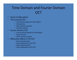 Time Domain and Fourier Domain
OCT
• Quick Configurations
• Time Domain OCT
• Time Domain Signal for δ-like Object
• Missing facts
• More realistic example
• Possible solution
• Fourier Domain OCT• Fourier Domain OCT
• Fourier Domain Signal for δ-like Object
• Noise removal
• More realistic example
• Diffraction Effects in FD-OCT
• Born Approximation
• Direct application to the OCT
• Rytov Approximation
• Direct application to the OCT
 