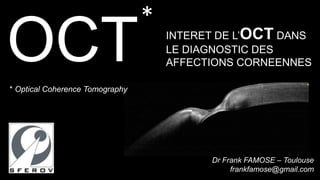 OCT 
INTERET DE L’OCT DANS 
LE DIAGNOSTIC DES 
AFFECTIONS CORNEENNES 
Dr Frank FAMOSE – Toulouse 
frankfamose@gmail.com 
* 
* Optical Coherence Tomography 
 