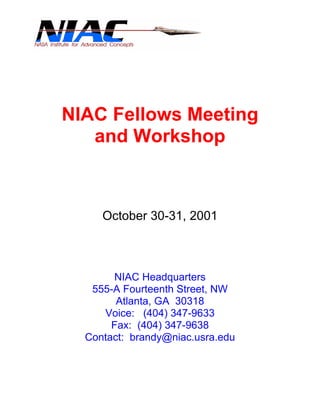 NIAC Fellows Meeting 
and Workshop 
October 30-31, 2001 
NIAC Headquarters 
555-A Fourteenth Street, NW 
Atlanta, GA 30318 
Voice: (404) 347-9633 
Fax: (404) 347-9638 
Contact: brandy@niac.usra.edu 
 