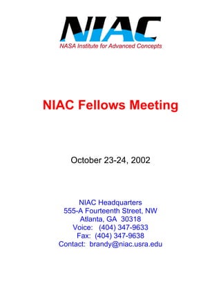 NIAC Fellows Meeting 
October 23-24, 2002 
NIAC Headquarters 
555-A Fourteenth Street, NW 
Atlanta, GA 30318 
Voice: (404) 347-9633 
Fax: (404) 347-9638 
Contact: brandy@niac.usra.edu 
 