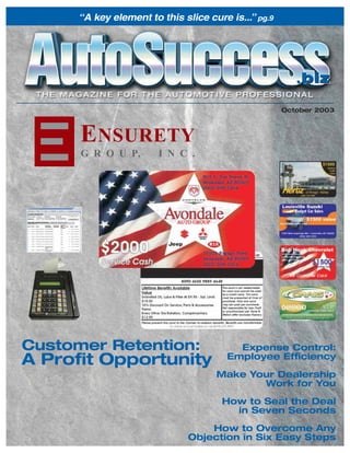 “A key element to this slice cure is...” pg.9




                                                         .biz
                                                      October 2003



      E NSURETY
      G R O U P,        I N C .




Customer Retention:                       Expense Control:
A Proﬁt Opportunity                     Employee Efﬁciency

                                     Make Your Dealership
                                            Work for You

                                       How to Seal the Deal
                                         in Seven Seconds
                                   How to Overcome Any
                               Objection in Six Easy Steps
 
