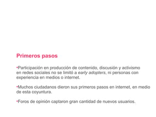 Primeros pasos Participación en producción de contenido, discusión y activismo en redes sociales no se limitó a  early adopters , ni personas con experiencia en medios o internet. Muchos ciudadanos dieron sus primeros pasos en internet, en medio de esta coyuntura. Foros de opinión captaron gran cantidad de nuevos usuarios. 