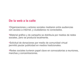 De la web a la calle Organizaciones y actores sociales mediaron entre audiencias con acceso a internet, y ciudadanos no conectados. Material gráfico y de campaña se distribuía por medios de redes sociales, pero se producía localmente. Solicitud de donaciones por medio de comunidad virtual permitió pautar publicidad en medios tradicionales. Redes sociales tuvieron papel clave en convocatorias a reuniones, marchas y concentraciones. 
