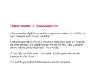 “ Aterrizando” el conocimiento Herramientas digitales permitieron generar productos didácticos para divulgar información compleja. Documental sobre límites y recursos marítimos puso en agenda un tema técnico. Se distribuyó por medio de YouTube y es uno de los videos producidos aquí, más vistos. Especialistas elaboraron manuales digitales para responder a preguntas técnicas. Se distribuyó material didáctico por medio de la red. 