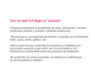 Con la web 2.0 llegó el “acceso” Usuarios  estrenaron  la posibilidad de crear, almacenar y difundir contenidos propios y acceder a grandes audiencias. Se produce la convergencia de medios y soportes en el contenido: texto, audio, video, gráfica, etc. Buena parte de ese contenido es producido y moderado por los propios usuarios (y por tanto, por la comunidad en sí).  Disminuyen considerablemente los procesos de mediación.  El contenido se vuelve accesible, se distribuye y redistribuye de forma gratuita y solidaria.  