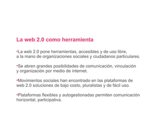 La web 2.0 como herramienta La web 2.0 pone herramientas, accesibles y de uso libre,  a la mano de organizaciones sociales y ciudadanos particulares. Se abren grandes posibilidades de comunicación, vinculación y organización por medio de internet. Movimientos sociales han encontrado en las plataformas de web 2.0 soluciones de bajo costo, pluralistas y de fácil uso. Plataformas flexibles y autogestionadas permiten comunicación horizontal, participativa. 