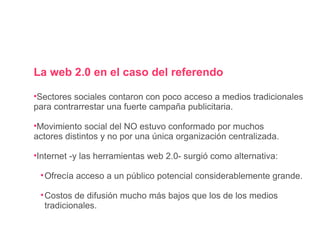 La web 2.0 en el caso del referendo Sectores sociales contaron con poco acceso a medios tradicionales para contrarrestar una fuerte campaña publicitaria. Movimiento social del NO estuvo conformado por muchos actores distintos y no por una única organización centralizada. Internet -y las herramientas web 2.0- surgió como alternativa: Ofrecía acceso a un público potencial considerablemente grande. Costos de difusión mucho más bajos que los de los medios tradicionales. 