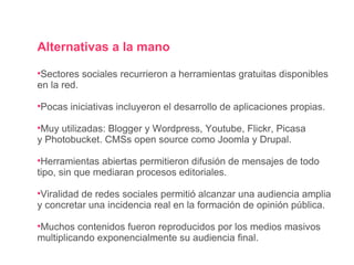 Alternativas a la mano Sectores sociales recurrieron a herramientas gratuitas disponibles en la red. Pocas iniciativas incluyeron el desarrollo de aplicaciones propias. Muy utilizadas: Blogger y Wordpress, Youtube, Flickr, Picasa y Photobucket. CMSs open source como Joomla y Drupal. Herramientas abiertas permitieron difusión de mensajes de todo  tipo, sin que mediaran procesos editoriales. Viralidad de redes sociales permitió alcanzar una audiencia amplia y concretar una incidencia real en la formación de opinión pública. Muchos contenidos fueron reproducidos por los medios masivos multiplicando exponencialmente su audiencia final. 