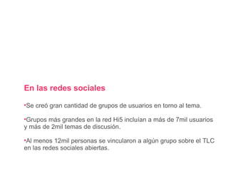 En las redes sociales Se creó gran cantidad de grupos de usuarios en torno al tema. Grupos más grandes en la red Hi5 incluían a más de 7mil usuarios y más de 2mil temas de discusión. Al menos 12mil personas se vincularon a algún grupo sobre el TLC en las redes sociales abiertas. 