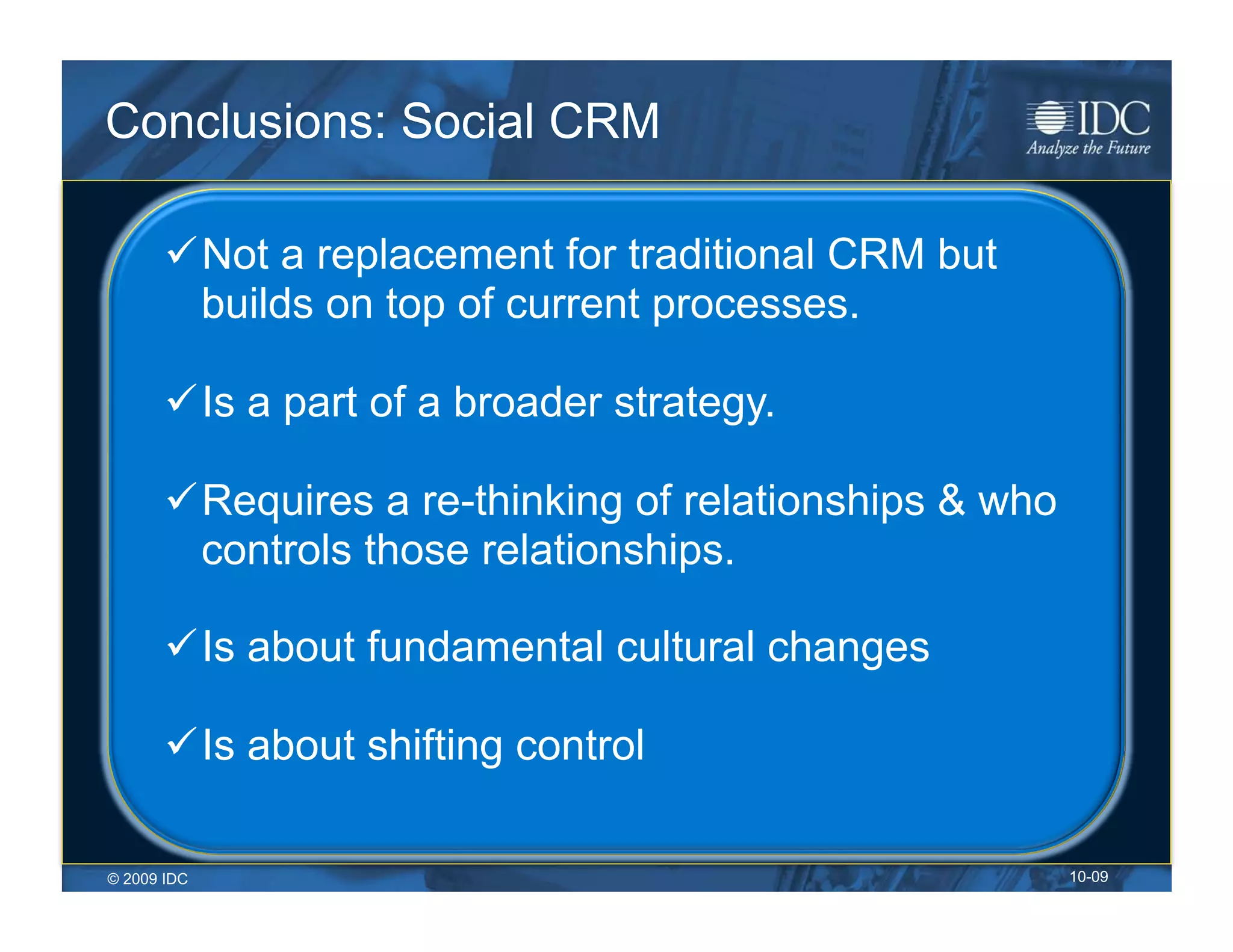 Conclusions: Social CRM

        Not a replacement for traditional CRM but
         builds on top of current processes.

        Is a part of a broader strategy.

        Requires a re-thinking of relationships & who
         controls those relationships.

        Is about fundamental cultural changes

        Is about shifting control

© 2009 IDC                                               10-09
 