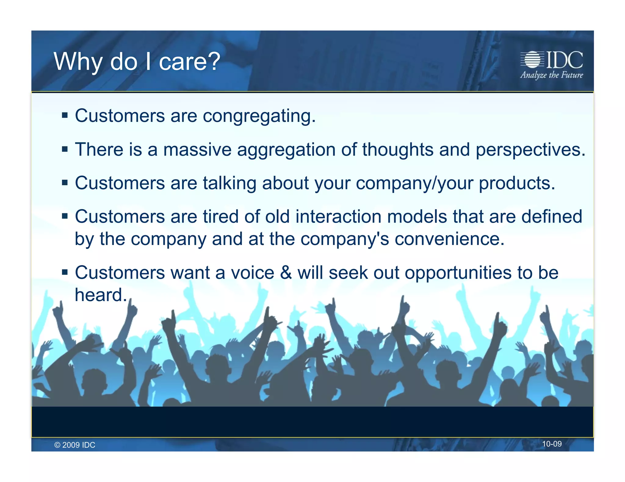 Why do I care?

   Customers are congregating.
   There is a massive aggregation of thoughts and perspectives.
   Customers are talking about your company/your products.
   Customers are tired of old interaction models that are defined
    by the company and at the company's convenience.
   Customers want a voice & will seek out opportunities to be
    heard.




© 2009 IDC                                                  10-09
 