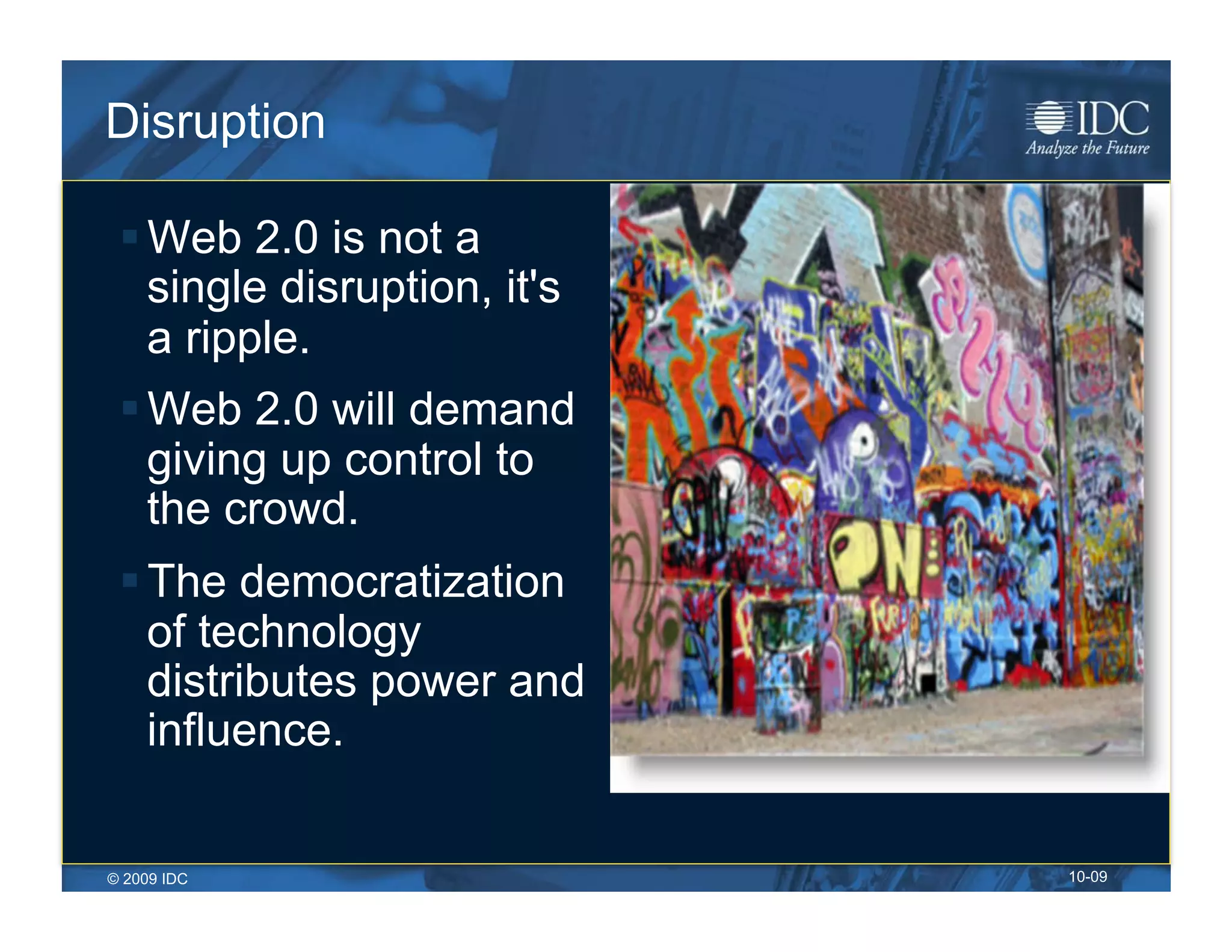 Disruption

  Web 2.0 is not a
   single disruption, it's
   a ripple.
  Web 2.0 will demand
   giving up control to
   the crowd.
  The democratization
   of technology
   distributes power and
   influence.


© 2009 IDC                   10-09
 