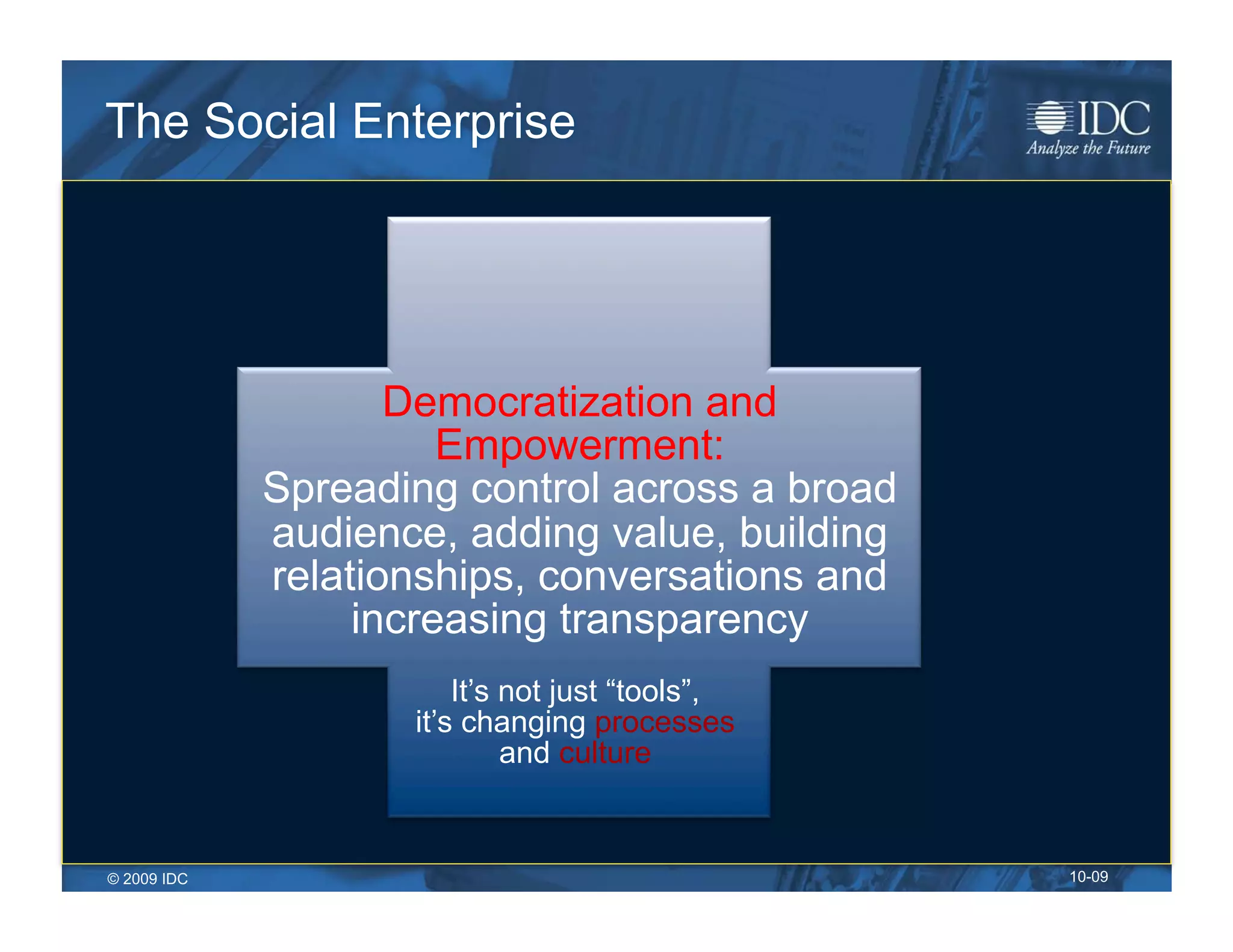The Social Enterprise




                    Democratization and
                       Empowerment:
             Spreading control across a broad
             audience, adding value, building
             relationships, conversations and
                  increasing transparency
                        It’s not just “tools”,
                    it’s changing processes
                             and culture


© 2009 IDC                                       10-09
 