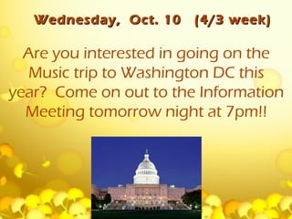 Wednesday, Oct. 10   (4/3 week)

  Are you interested in going on the
   Music trip to Washington DC this
year? Come on out to the Information
  Meeting tomorrow night at 7pm!!
 
