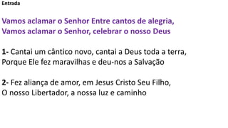 Entrada
Vamos aclamar o Senhor Entre cantos de alegria,
Vamos aclamar o Senhor, celebrar o nosso Deus
1- Cantai um cântico...