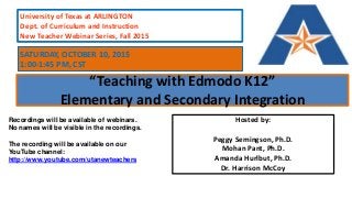“Teaching with Edmodo K12”
Elementary and Secondary Integration
Hosted by:
Peggy Semingson, Ph.D.
Mohan Pant, Ph.D.
Amanda Hurlbut, Ph.D.
Dr. Harrison McCoy
University of Texas at ARLINGTON
Dept. of Curriculum and Instruction
New Teacher Webinar Series, Fall 2015
Recordings will be available of webinars.
No names will be visible in the recordings.
The recording will be available on our
YouTube channel:
http://www.youtube.com/utanewteachers
SATURDAY, OCTOBER 10, 2015
1:00-1:45 PM, CST
 