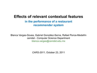 Effects of relevant contextual features
            in the performance of a restaurant
                   recommender system


                                  ´
Blanca Vargas-Govea, Gabriel Gonzalez-Serna, Rafael Ponce-Medell´n
                                                                ı
              cenidet - Computer Science Department
                  blanca.vargas@cenidet.edu.mx



                  CARS-2011, October 23, 2011
 
