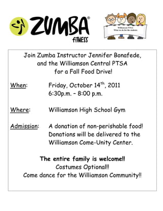 Join Zumba Instructor Jennifer Bonafede,
         and the Williamson Central PTSA
               for a Fall Food Drive!

When:        Friday, October 14th, 2011
             6:30p.m. – 8:00 p.m.

Where:       Williamson High School Gym

Admission:   A donation of non-perishable food!
             Donations will be delivered to the
             Williamson Come-Unity Center.

         The entire family is welcome!!
              Costumes Optional!!
    Come dance for the Williamson Community!!
 