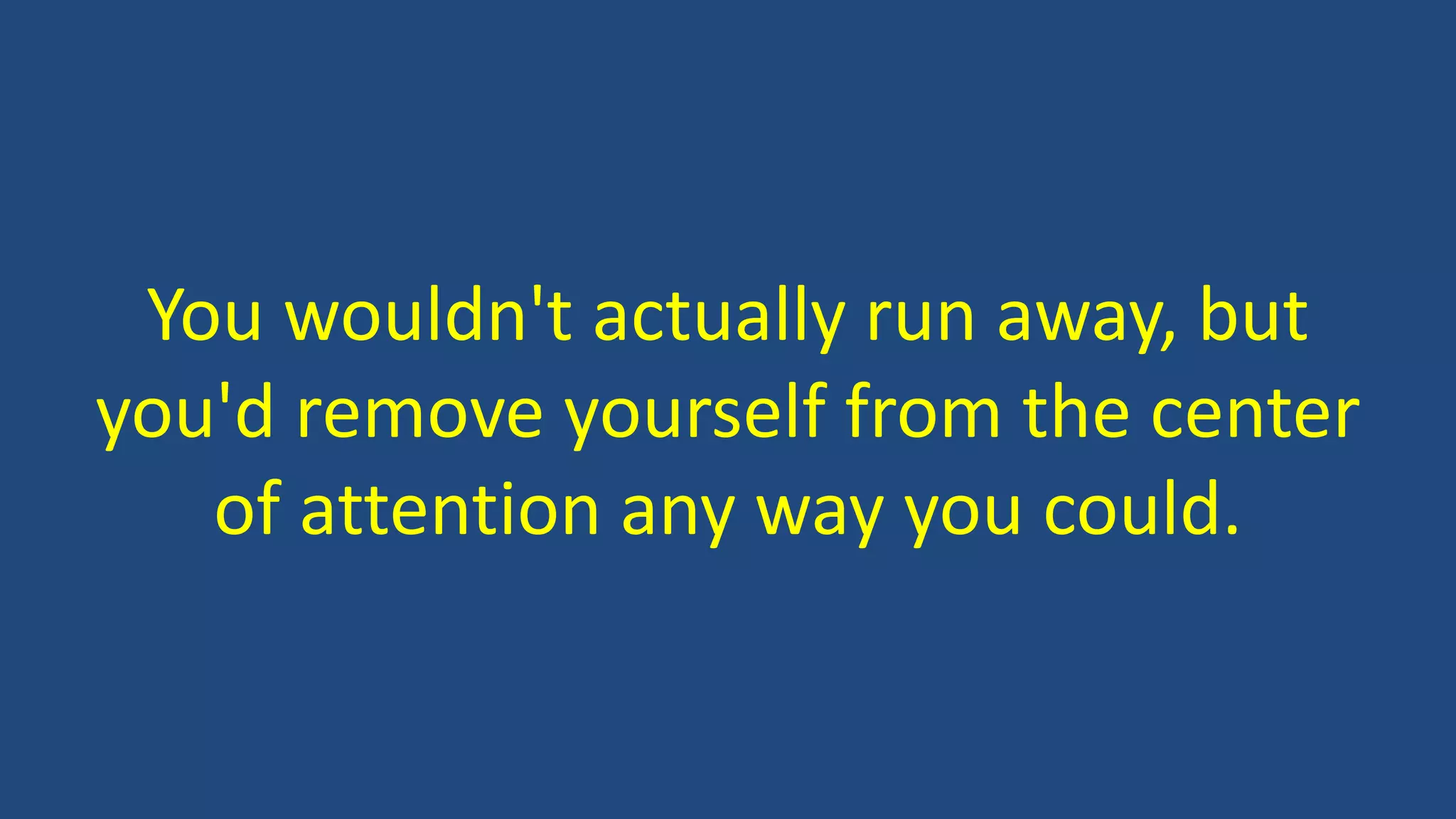 You wouldn't actually run away, but
you'd remove yourself from the center
of attention any way you could.
 