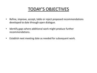 TODAY’S OBJECTIVES
• Refine, improve, accept, table or reject proposed recommendations
  developed to date through open dialogue.

• Identify gaps where additional work might produce further
  recommendations.

• Establish next meeting date as needed for subsequent work.
 